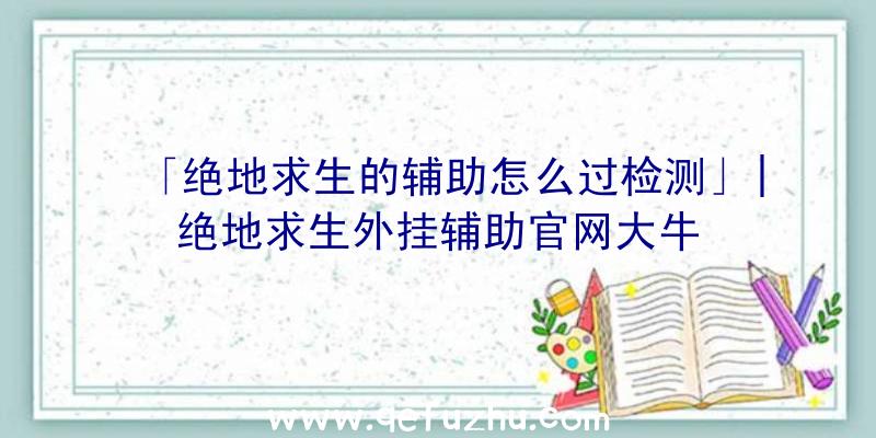 「绝地求生的辅助怎么过检测」|绝地求生外挂辅助官网大牛